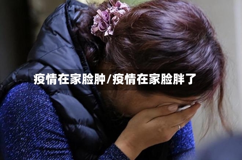 疫情在家脸肿/疫情在家脸胖了