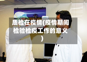 质检在疫情(疫情期间检验检疫工作的意义)