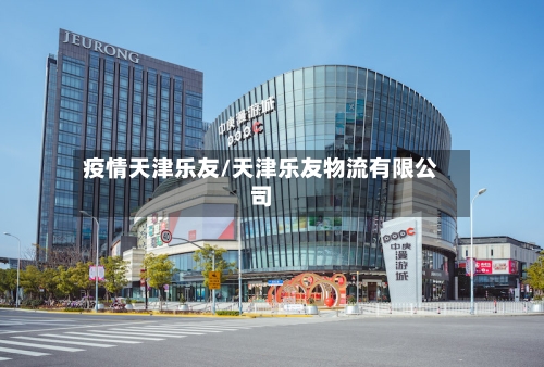 疫情天津乐友/天津乐友物流有限公司-第3张图片