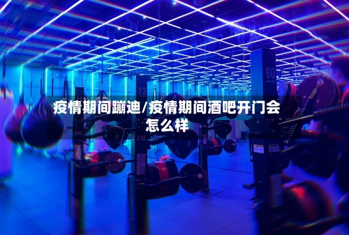 疫情期间蹦迪/疫情期间酒吧开门会怎么样