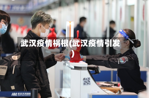 武汉疫情祸根(武汉疫情引发)