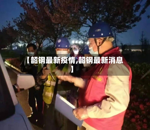 【韶钢最新疫情,韶钢最新消息】-第3张图片