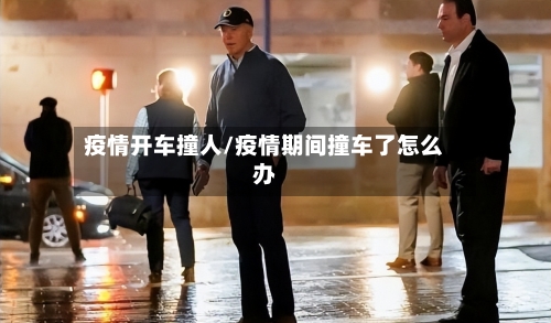 疫情开车撞人/疫情期间撞车了怎么办-第3张图片